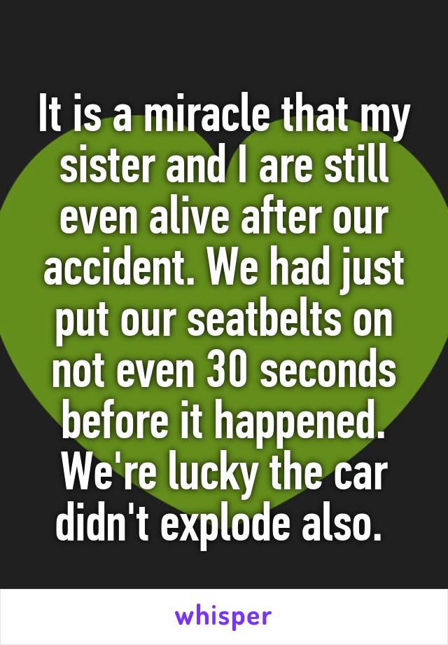 It is a miracle that my sister and I are still even alive after our accident. We had just put our seatbelts on not even 30 seconds before it happened. We're lucky the car didn't explode also. 