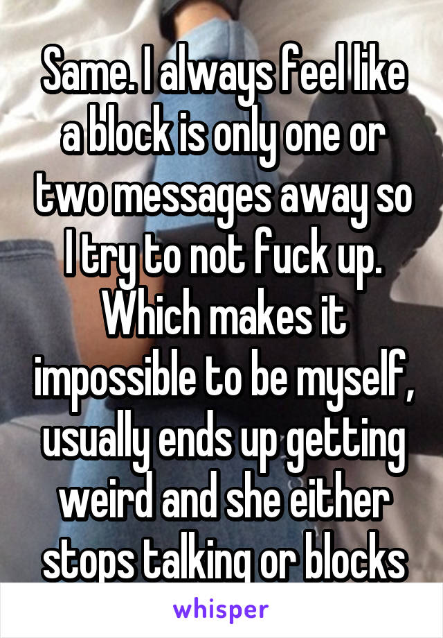 Same. I always feel like a block is only one or two messages away so I try to not fuck up. Which makes it impossible to be myself, usually ends up getting weird and she either stops talking or blocks