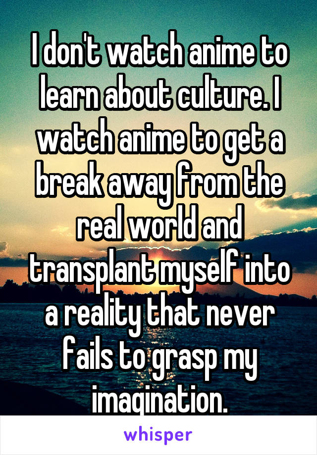 I don't watch anime to learn about culture. I watch anime to get a break away from the real world and transplant myself into a reality that never fails to grasp my imagination.