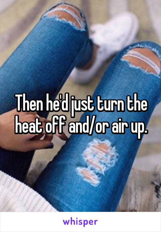 Then he'd just turn the heat off and/or air up.