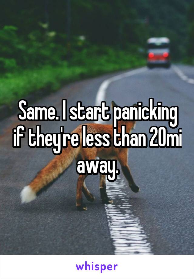 Same. I start panicking if they're less than 20mi away.