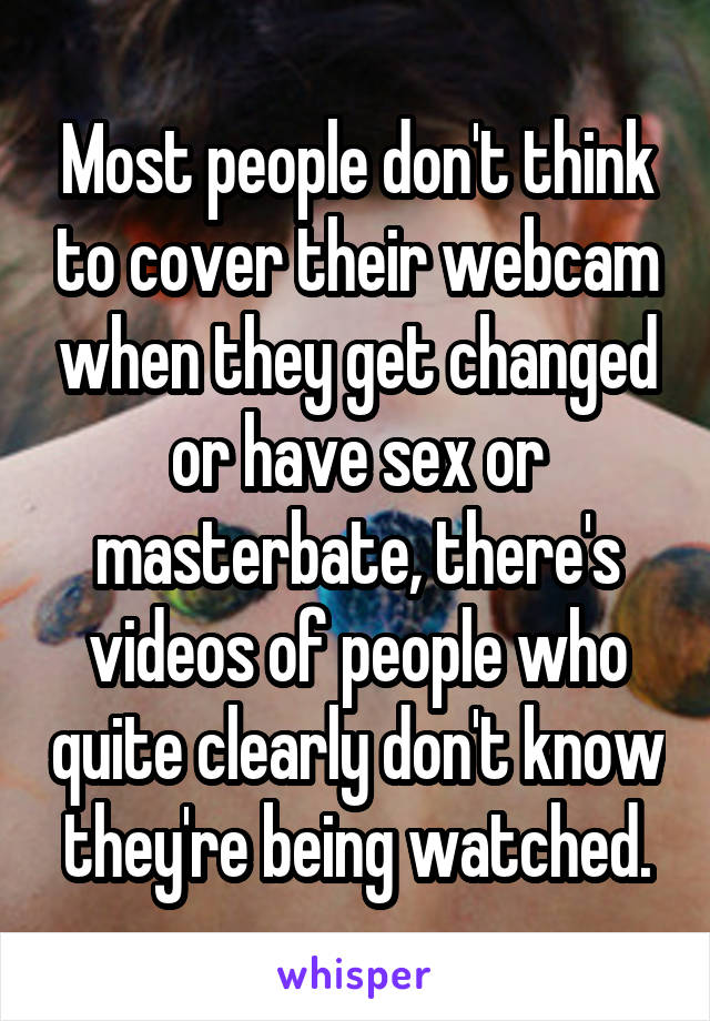 Most people don't think to cover their webcam when they get changed or have sex or masterbate, there's videos of people who quite clearly don't know they're being watched.