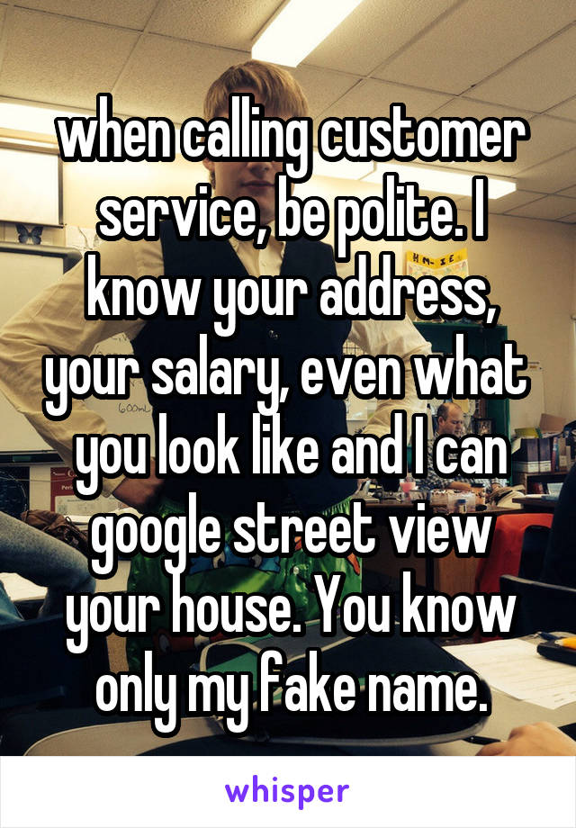 when calling customer service, be polite. I know your address, your salary, even what  you look like and I can google street view your house. You know only my fake name.