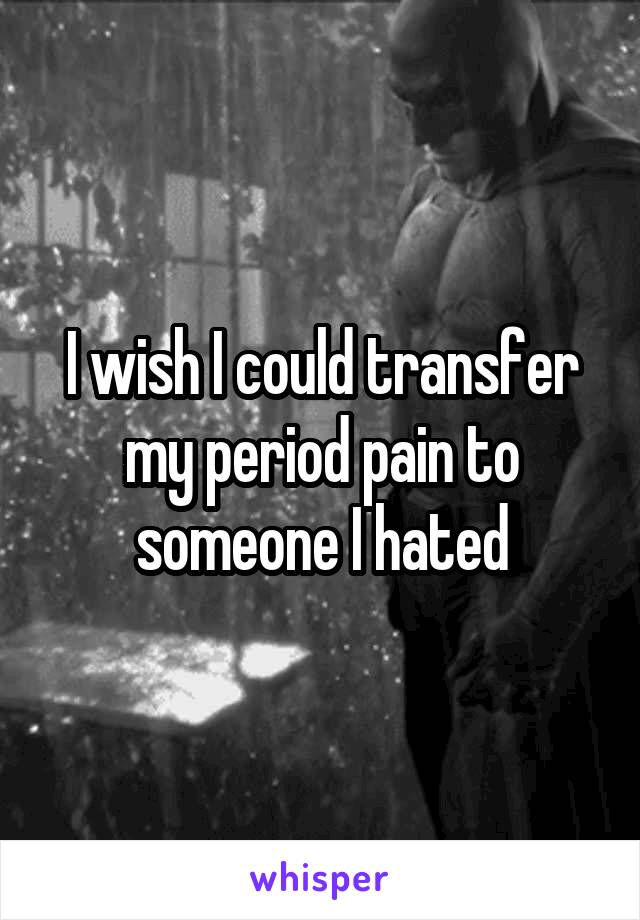 I wish I could transfer my period pain to someone I hated