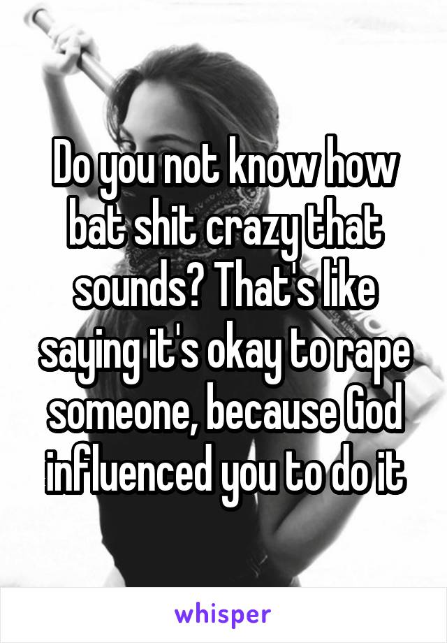 Do you not know how bat shit crazy that sounds? That's like saying it's okay to rape someone, because God influenced you to do it
