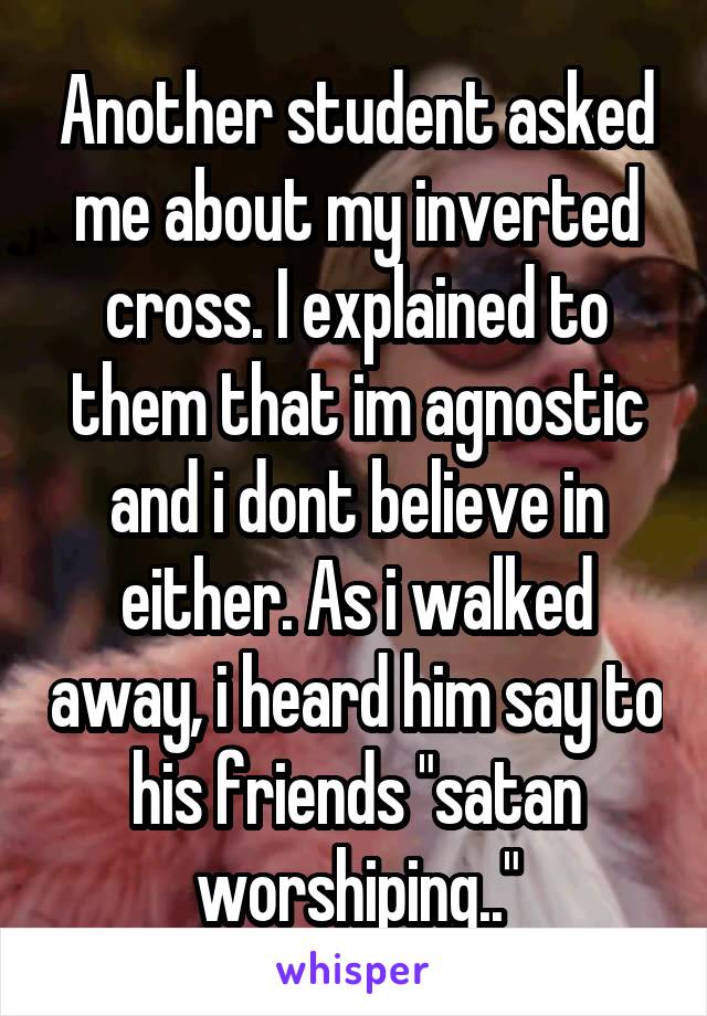 Another student asked me about my inverted cross. I explained to them that im agnostic and i dont believe in either. As i walked away, i heard him say to his friends "satan worshiping.."
