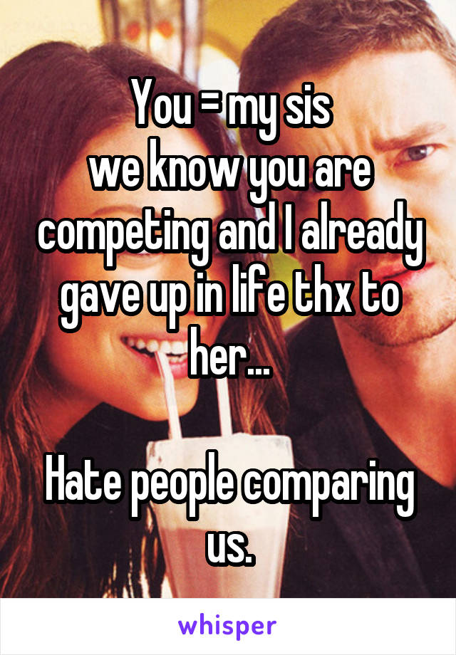 You = my sis
we know you are competing and I already gave up in life thx to her...

Hate people comparing us.