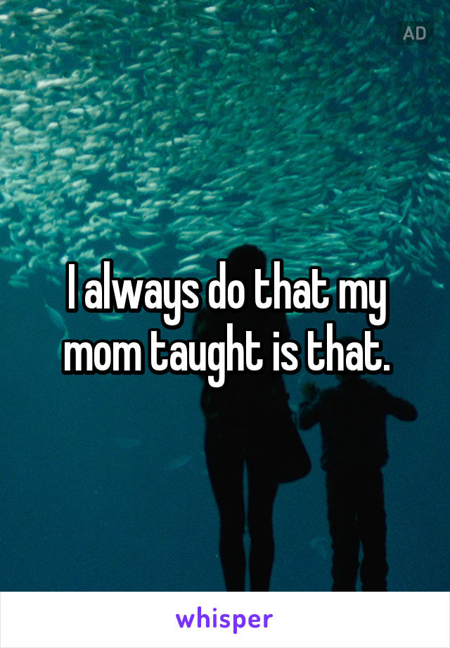 I always do that my mom taught is that.