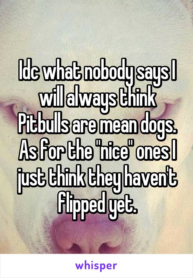 Idc what nobody says I will always think Pitbulls are mean dogs. As for the "nice" ones I just think they haven't flipped yet.