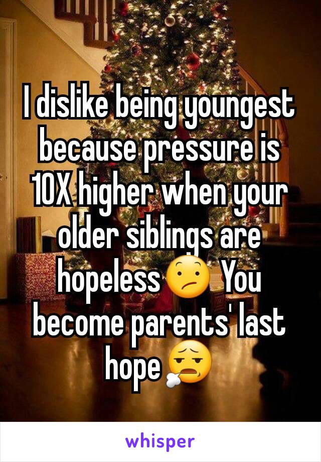 I dislike being youngest because pressure is 10X higher when your older siblings are hopeless😕 You become parents' last hope😧