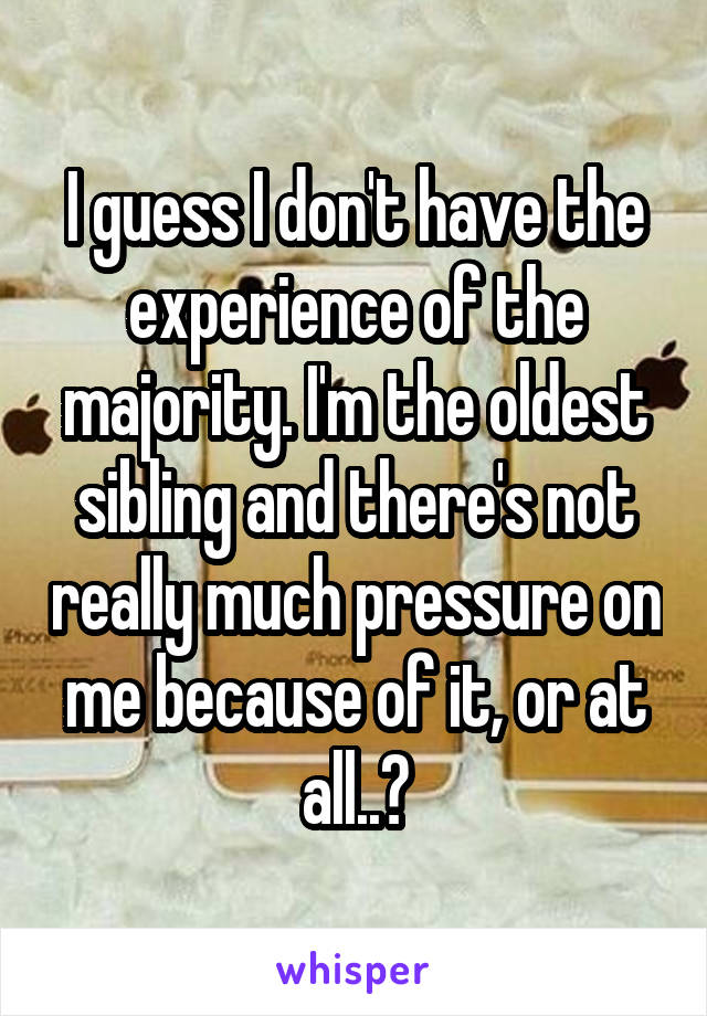 I guess I don't have the experience of the majority. I'm the oldest sibling and there's not really much pressure on me because of it, or at all..?