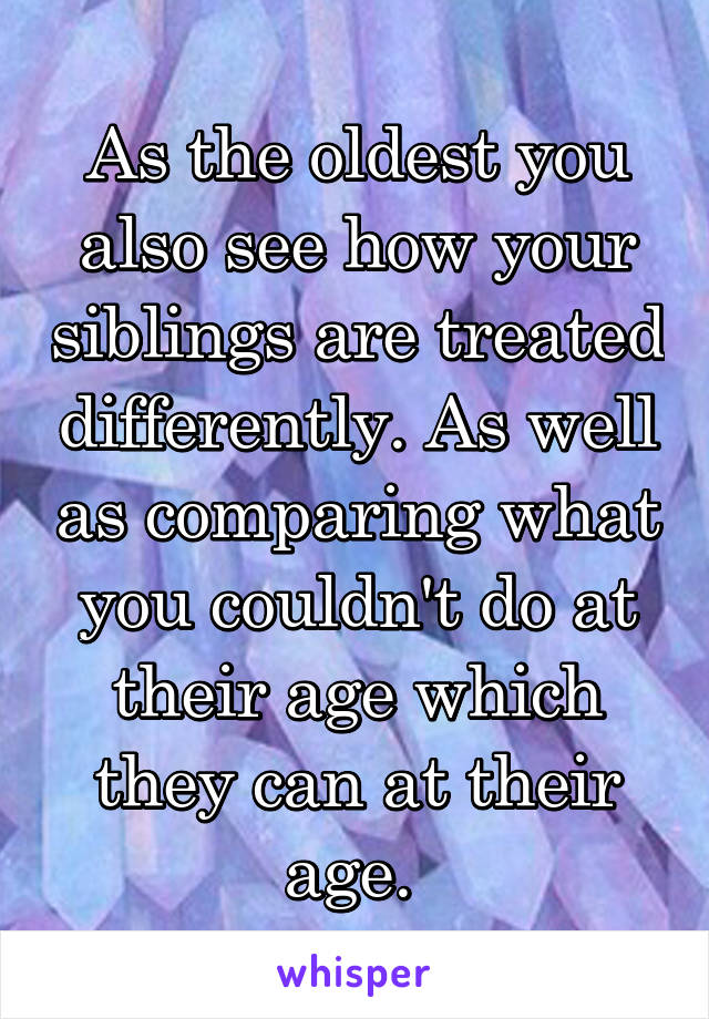 As the oldest you also see how your siblings are treated differently. As well as comparing what you couldn't do at their age which they can at their age. 