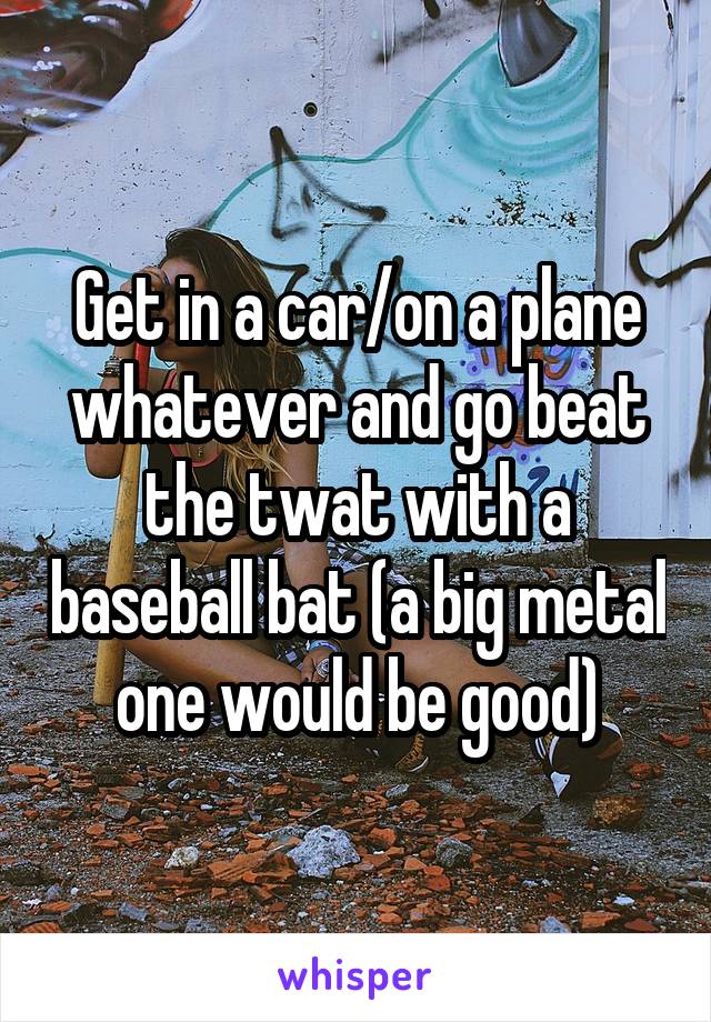 Get in a car/on a plane whatever and go beat the twat with a baseball bat (a big metal one would be good)