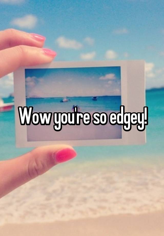 Wow you're so edgey!