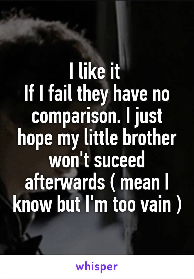 I like it 
If I fail they have no comparison. I just hope my little brother won't suceed afterwards ( mean I know but I'm too vain )