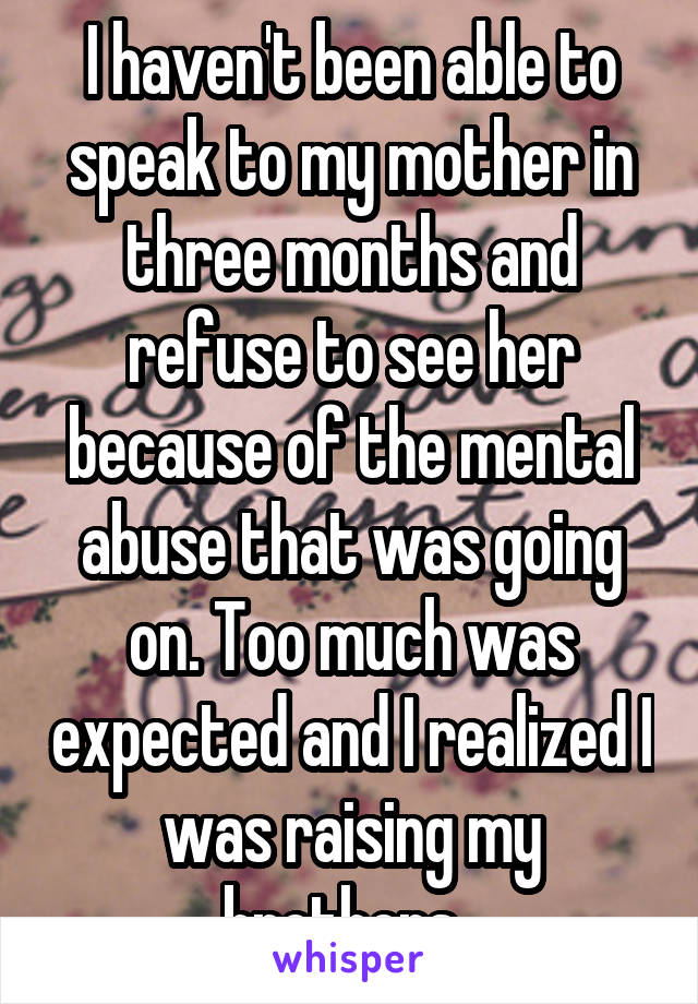 I haven't been able to speak to my mother in three months and refuse to see her because of the mental abuse that was going on. Too much was expected and I realized I was raising my brothers. 