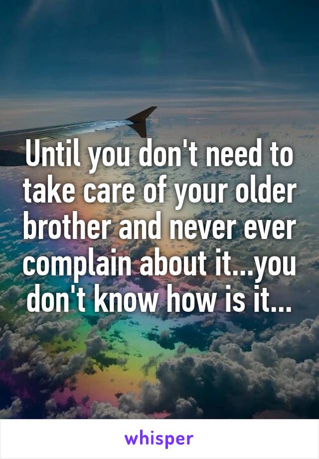 Until you don't need to take care of your older brother and never ever complain about it...you don't know how is it...