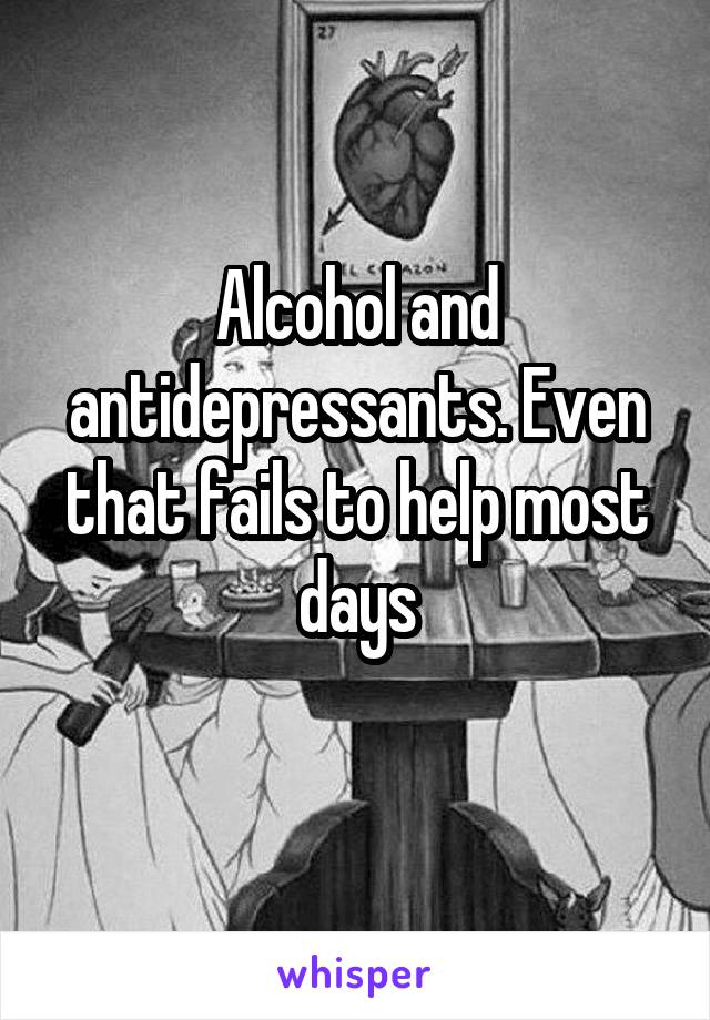 Alcohol and antidepressants. Even that fails to help most days
