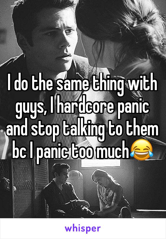 I do the same thing with guys, I hardcore panic and stop talking to them bc I panic too much😂