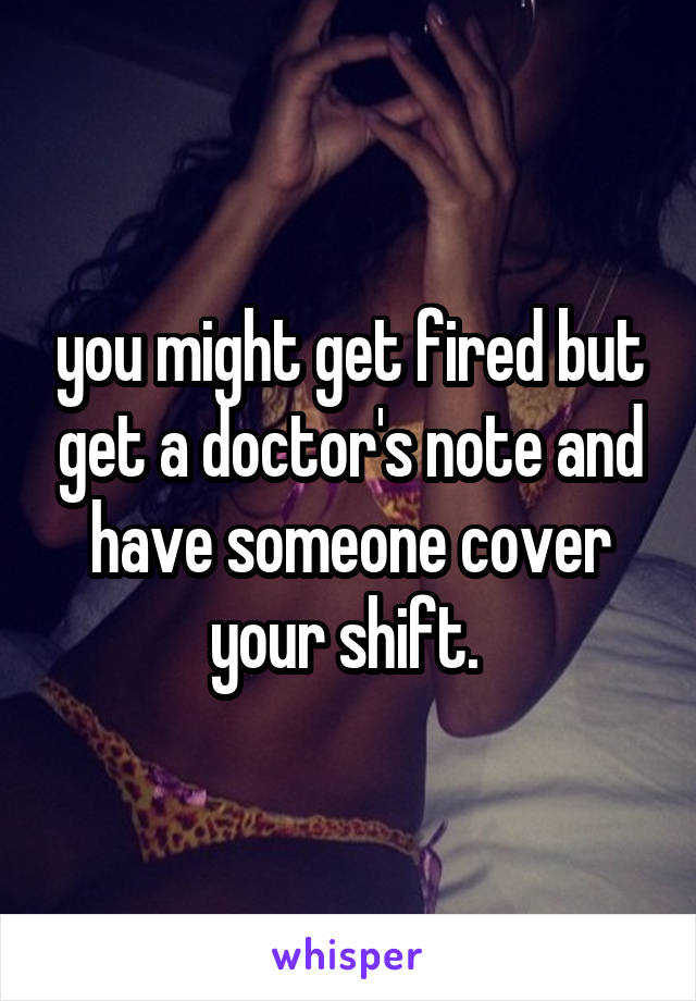 you might get fired but get a doctor's note and have someone cover your shift. 