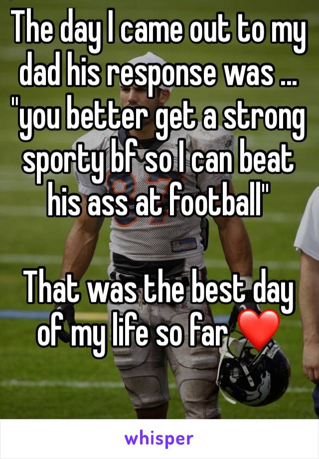 The day I came out to my dad his response was ... "you better get a strong sporty bf so I can beat his ass at football" 

That was the best day of my life so far ❤
