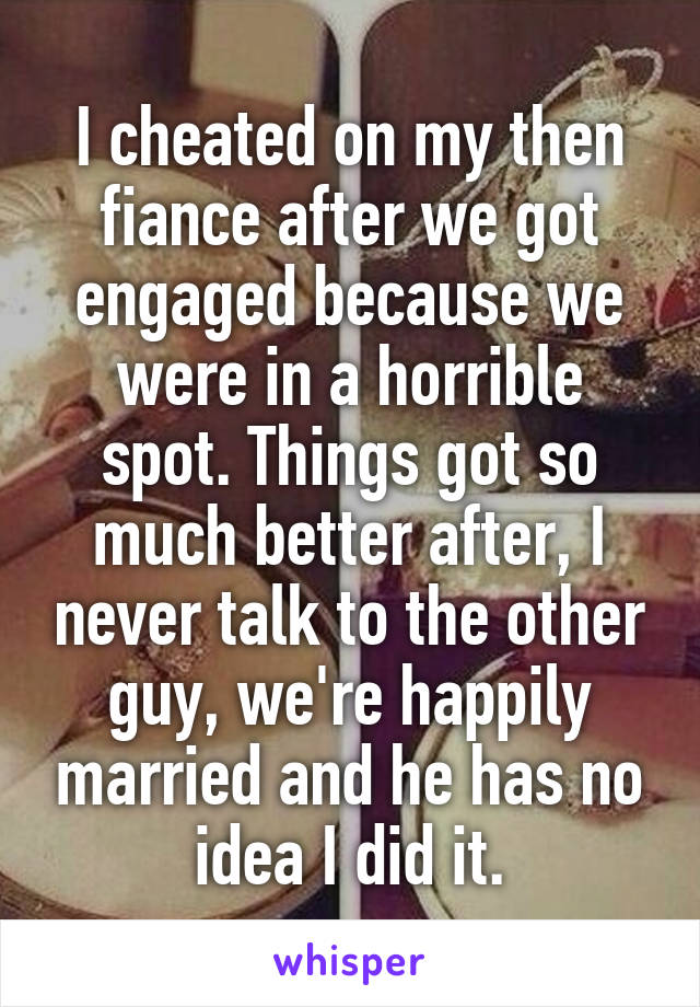 I cheated on my then fiance after we got engaged because we were in a horrible spot. Things got so much better after, I never talk to the other guy, we're happily married and he has no idea I did it.