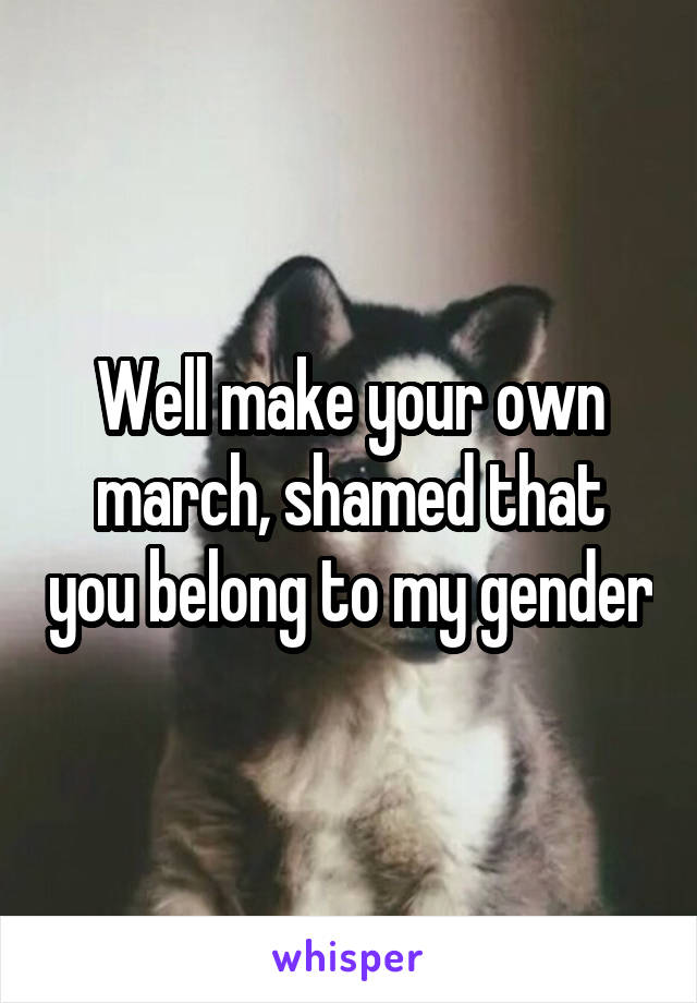 Well make your own march, shamed that you belong to my gender