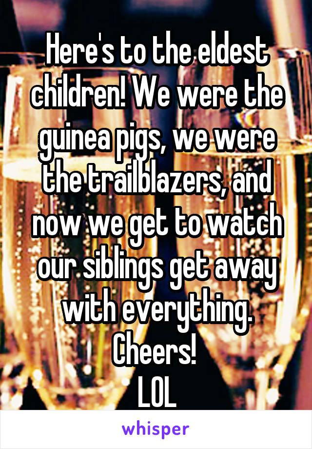 Here's to the eldest children! We were the guinea pigs, we were the trailblazers, and now we get to watch our siblings get away with everything. Cheers! 
LOL