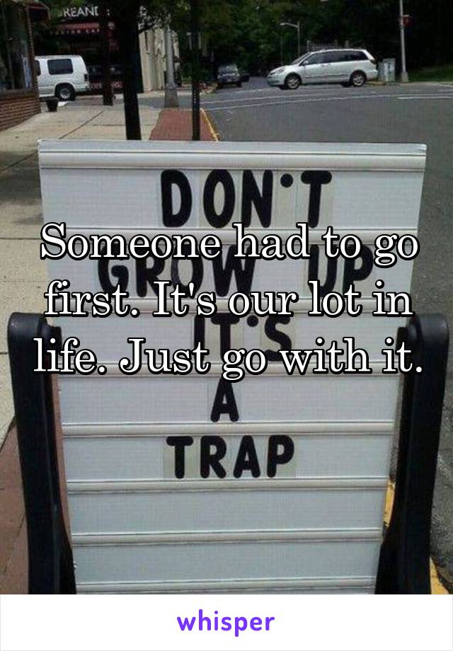 Someone had to go first. It's our lot in life. Just go with it. 