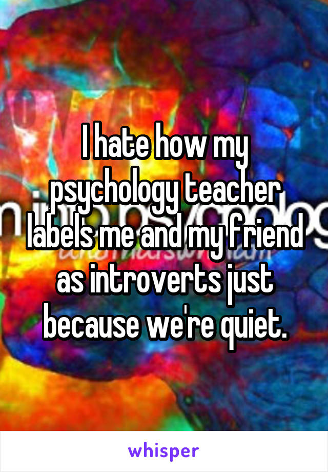 I hate how my psychology teacher labels me and my friend as introverts just because we're quiet.