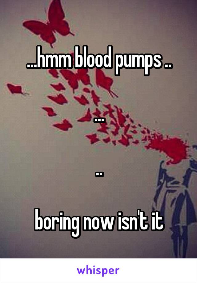 ...hmm blood pumps ..

...

..

boring now isn't it