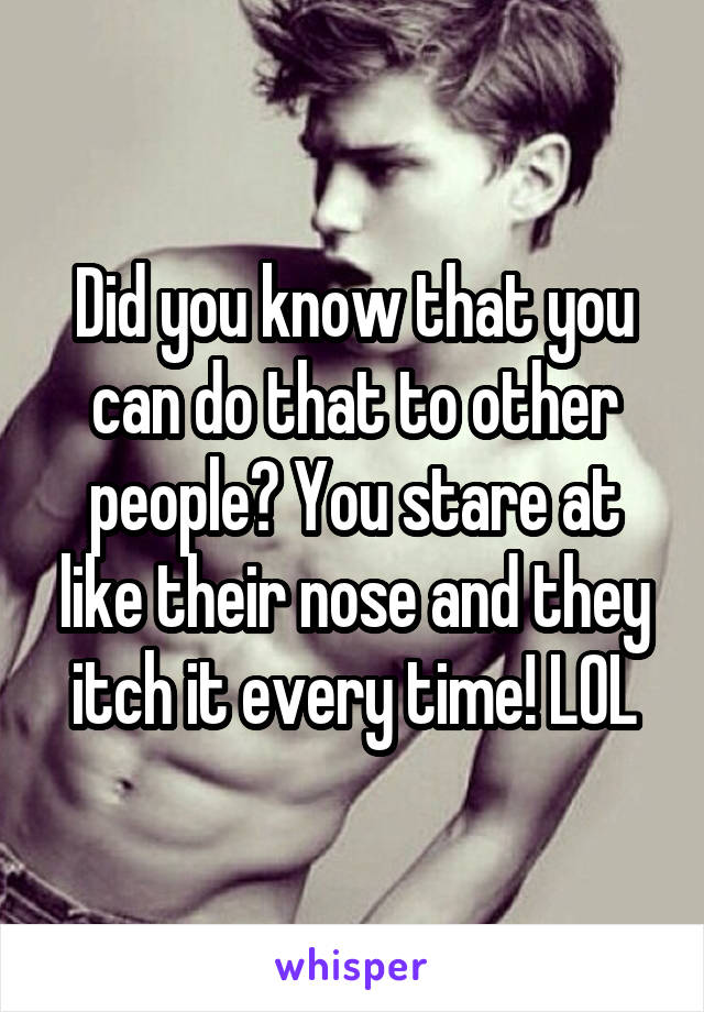 Did you know that you can do that to other people? You stare at like their nose and they itch it every time! LOL