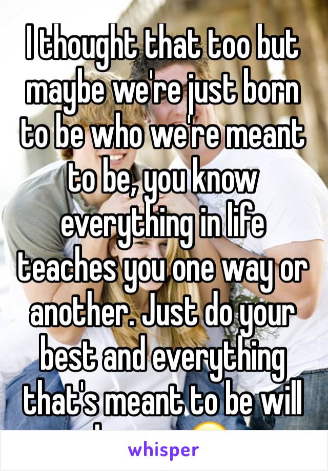 I thought that too but maybe we're just born to be who we're meant to be, you know everything in life teaches you one way or another. Just do your best and everything that's meant to be will happen.😊