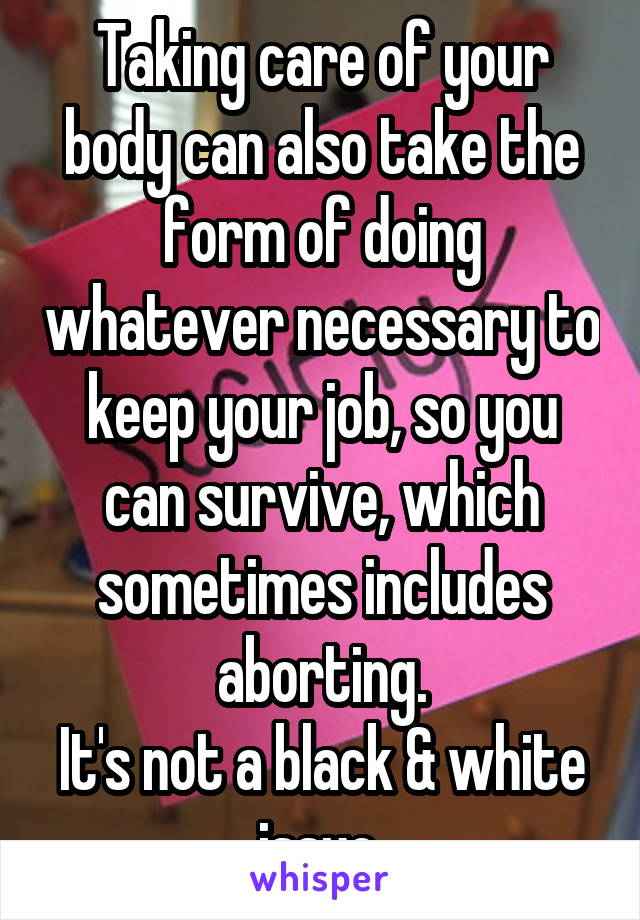 Taking care of your body can also take the form of doing whatever necessary to keep your job, so you can survive, which sometimes includes aborting.
It's not a black & white issue.