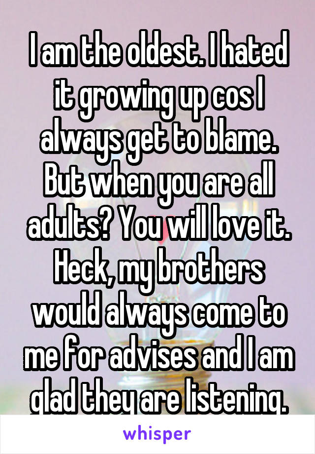 I am the oldest. I hated it growing up cos I always get to blame. But when you are all adults? You will love it. Heck, my brothers would always come to me for advises and I am glad they are listening.