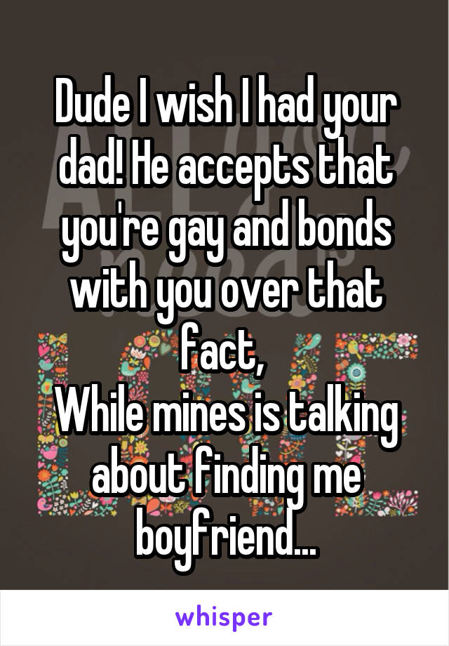 Dude I wish I had your dad! He accepts that you're gay and bonds with you over that fact, 
While mines is talking about finding me boyfriend...