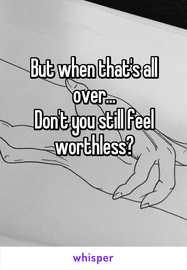 But when that's all over...
Don't you still feel worthless?

