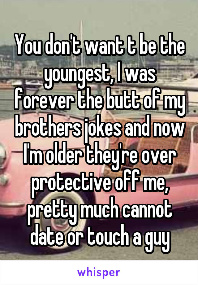 You don't want t be the youngest, I was forever the butt of my brothers jokes and now I'm older they're over protective off me, pretty much cannot date or touch a guy