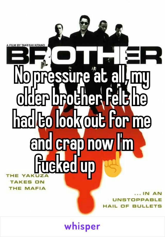 No pressure at all, my older brother felt he had to look out for me and crap now I'm fucked up ☝ 