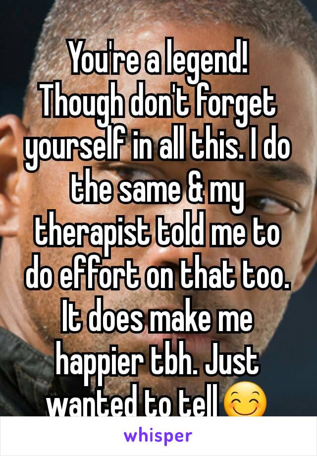 You're a legend!
Though don't forget yourself in all this. I do the same & my therapist told me to do effort on that too. It does make me happier tbh. Just wanted to tell😊