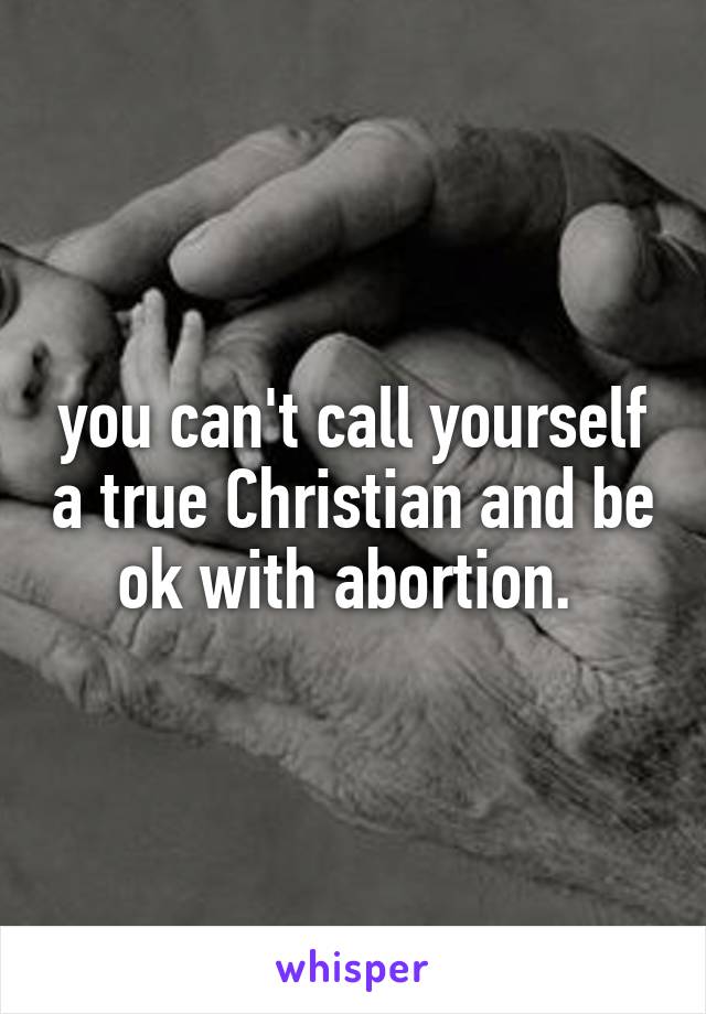 you can't call yourself a true Christian and be ok with abortion. 
