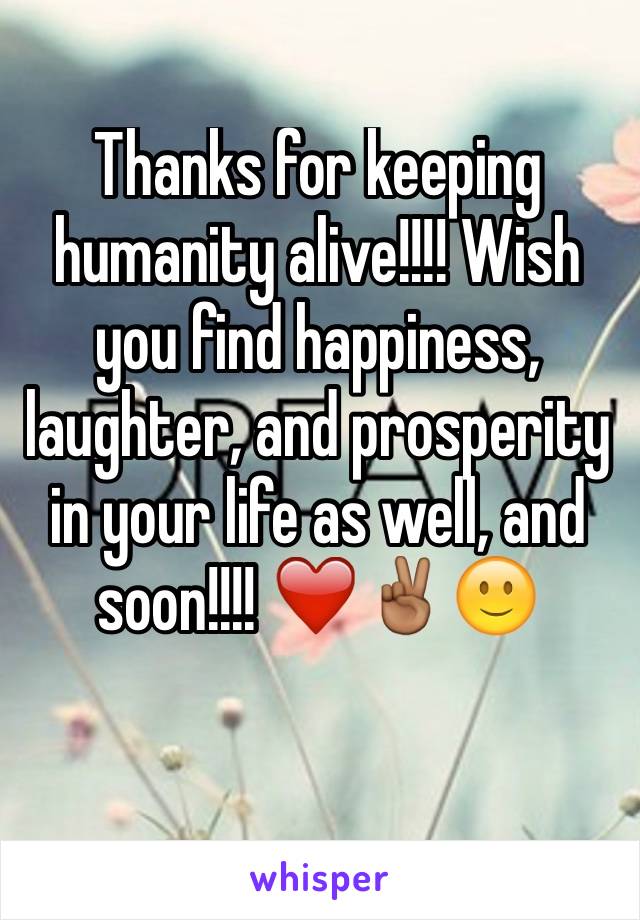 Thanks for keeping humanity alive!!!! Wish you find happiness, laughter, and prosperity in your life as well, and soon!!!! ❤️✌🏾️🙂