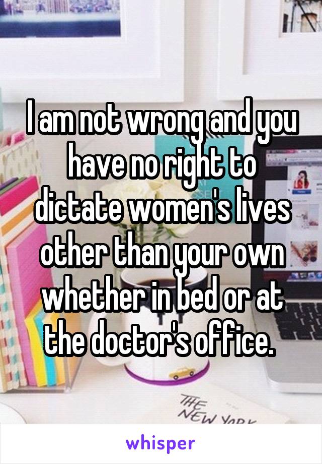 I am not wrong and you have no right to dictate women's lives other than your own whether in bed or at the doctor's office. 