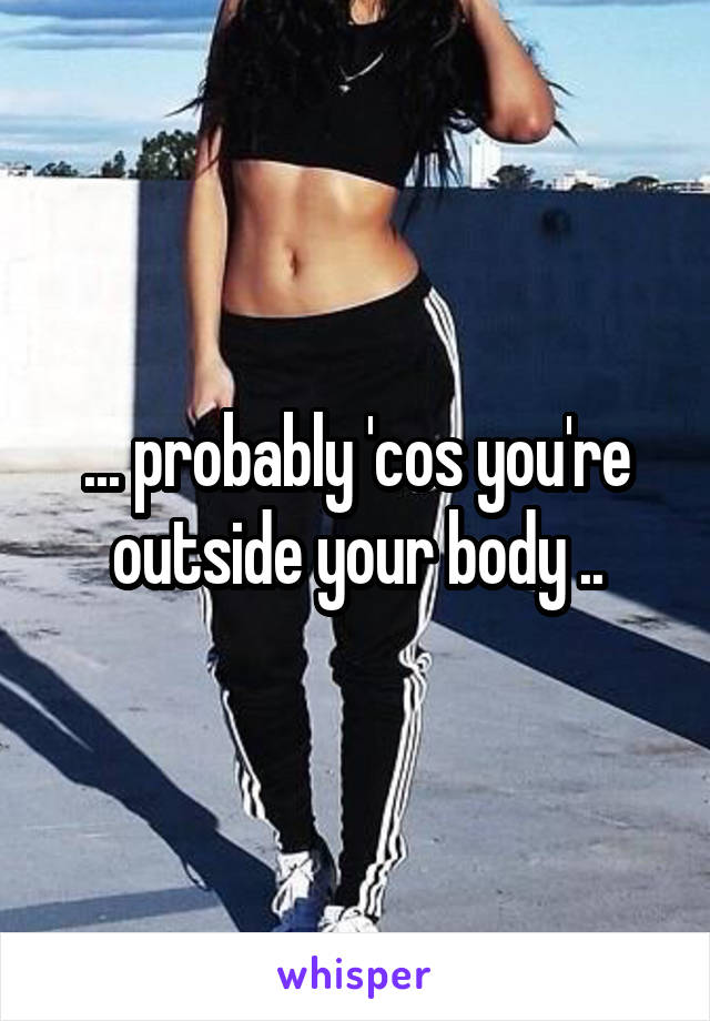 ... probably 'cos you're outside your body ..