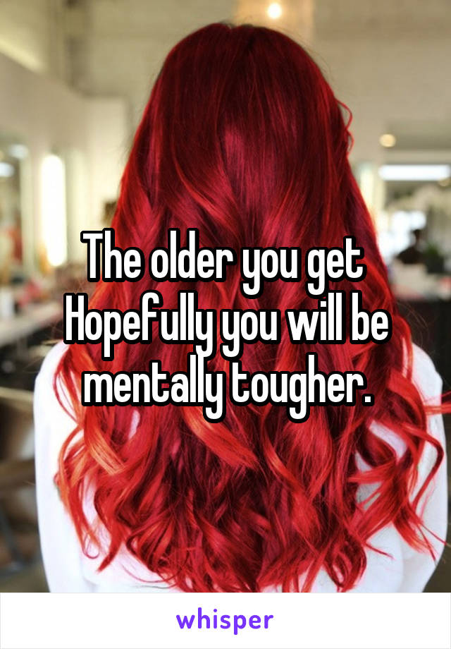 The older you get 
Hopefully you will be mentally tougher.