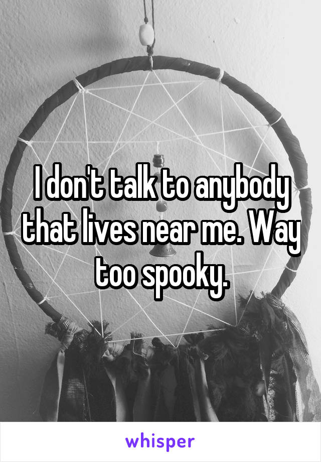 I don't talk to anybody that lives near me. Way too spooky.