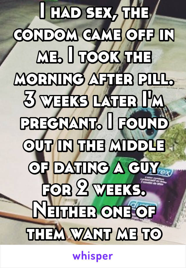 I had sex, the condom came off in me. I took the morning after pill. 3 weeks later I'm pregnant. I found out in the middle of dating a guy for 2 weeks. Neither one of them want me to keep it. 