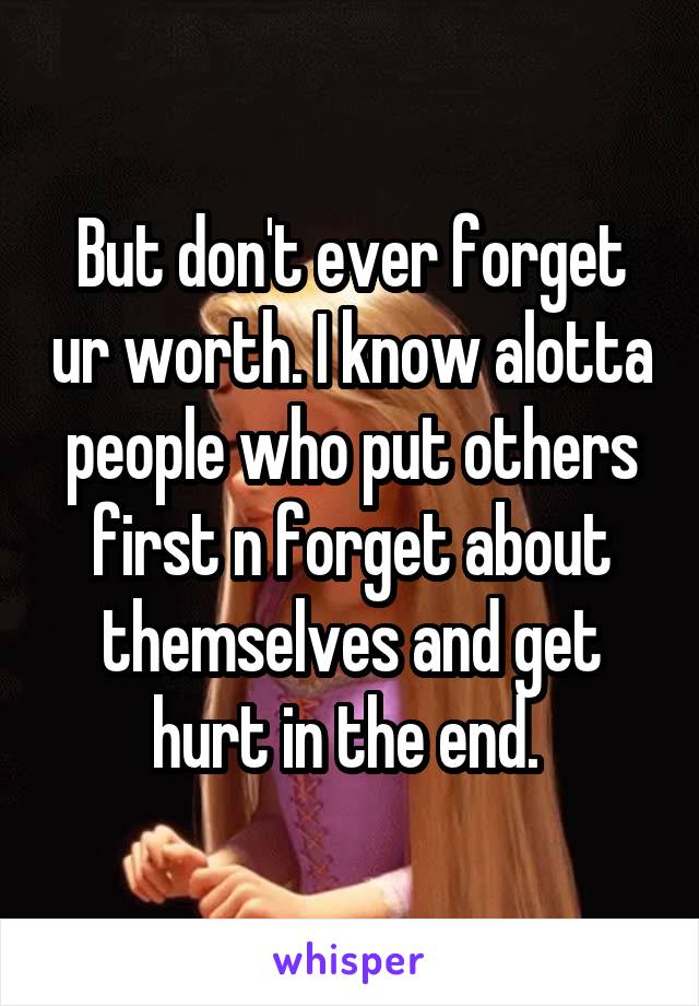 But don't ever forget ur worth. I know alotta people who put others first n forget about themselves and get hurt in the end. 