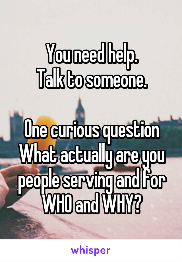 You need help.
Talk to someone.

One curious question
What actually are you people serving and for WHO and WHY?