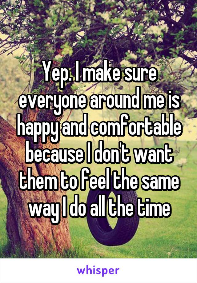 Yep. I make sure everyone around me is happy and comfortable because I don't want them to feel the same way I do all the time